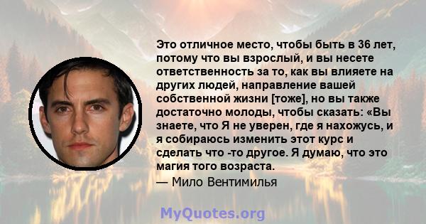 Это отличное место, чтобы быть в 36 лет, потому что вы взрослый, и вы несете ответственность за то, как вы влияете на других людей, направление вашей собственной жизни [тоже], но вы также достаточно молоды, чтобы