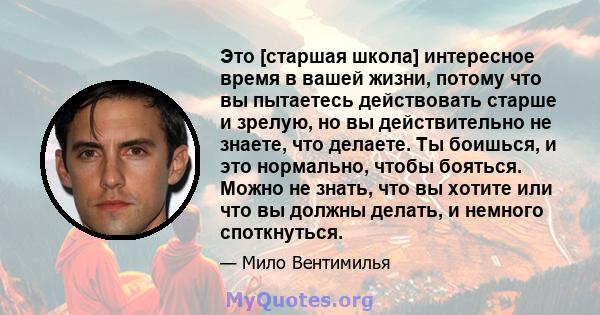 Это [старшая школа] интересное время в вашей жизни, потому что вы пытаетесь действовать старше и зрелую, но вы действительно не знаете, что делаете. Ты боишься, и это нормально, чтобы бояться. Можно не знать, что вы