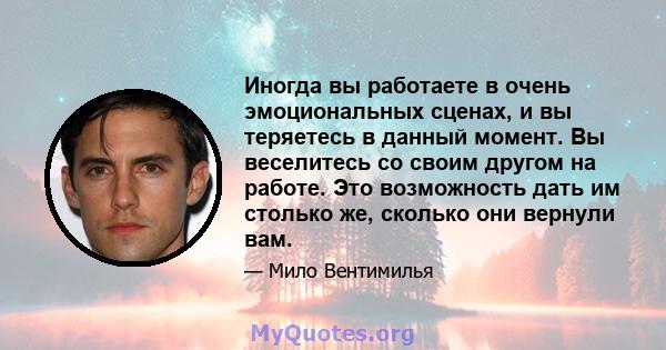 Иногда вы работаете в очень эмоциональных сценах, и вы теряетесь в данный момент. Вы веселитесь со своим другом на работе. Это возможность дать им столько же, сколько они вернули вам.