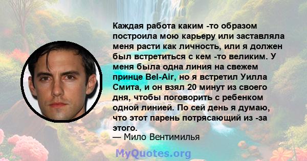 Каждая работа каким -то образом построила мою карьеру или заставляла меня расти как личность, или я должен был встретиться с кем -то великим. У меня была одна линия на свежем принце Bel-Air, но я встретил Уилла Смита, и 