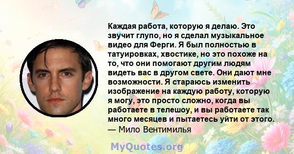 Каждая работа, которую я делаю. Это звучит глупо, но я сделал музыкальное видео для Ферги. Я был полностью в татуировках, хвостике, но это похоже на то, что они помогают другим людям видеть вас в другом свете. Они дают