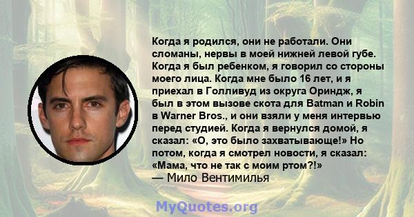 Когда я родился, они не работали. Они сломаны, нервы в моей нижней левой губе. Когда я был ребенком, я говорил со стороны моего лица. Когда мне было 16 лет, и я приехал в Голливуд из округа Ориндж, я был в этом вызове