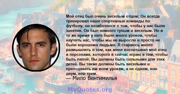 Мой отец был очень веселым отцом; Он всегда тренировал наши спортивные команды по футболу, он позаботился о том, чтобы у нас были занятия. Он был немного тупым и веселым. Но в то же время у него было много уроков, чтобы 