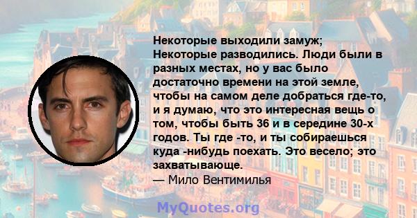 Некоторые выходили замуж; Некоторые разводились. Люди были в разных местах, но у вас было достаточно времени на этой земле, чтобы на самом деле добраться где-то, и я думаю, что это интересная вещь о том, чтобы быть 36 и 