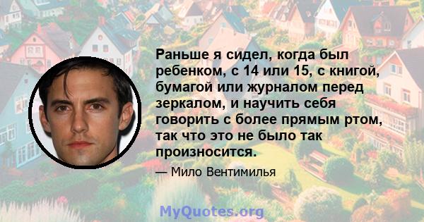 Раньше я сидел, когда был ребенком, с 14 или 15, с книгой, бумагой или журналом перед зеркалом, и научить себя говорить с более прямым ртом, так что это не было так произносится.