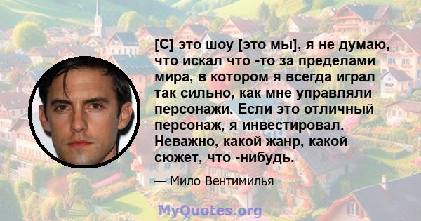 [С] это шоу [это мы], я не думаю, что искал что -то за пределами мира, в котором я всегда играл так сильно, как мне управляли персонажи. Если это отличный персонаж, я инвестировал. Неважно, какой жанр, какой сюжет, что