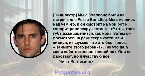 [Сильвестр] Мы с Сталлоне были на встрече для Рокки Бальбоа. Мы смеялись над чем -то, и он смотрит на мой рот и говорит режиссеру кастинга: «Ух ты, твоя губа даже зацепится, как моя». Затем он посмотрел на режиссера