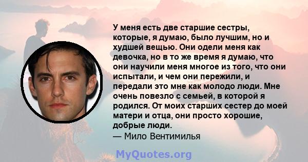 У меня есть две старшие сестры, которые, я думаю, было лучшим, но и худшей вещью. Они одели меня как девочка, но в то же время я думаю, что они научили меня многое из того, что они испытали, и чем они пережили, и