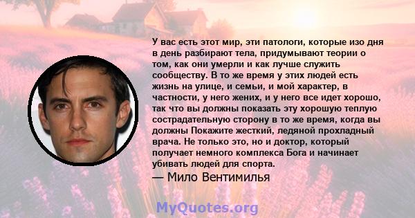 У вас есть этот мир, эти патологи, которые изо дня в день разбирают тела, придумывают теории о том, как они умерли и как лучше служить сообществу. В то же время у этих людей есть жизнь на улице, и семьи, и мой характер, 