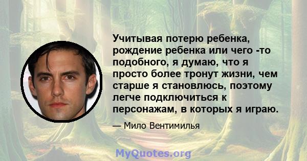 Учитывая потерю ребенка, рождение ребенка или чего -то подобного, я думаю, что я просто более тронут жизни, чем старше я становлюсь, поэтому легче подключиться к персонажам, в которых я играю.