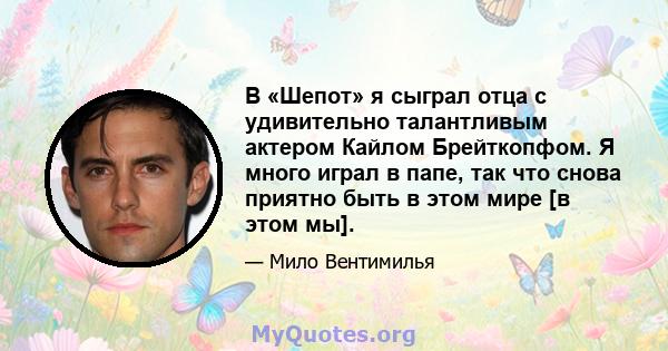 В «Шепот» я сыграл отца с удивительно талантливым актером Кайлом Брейткопфом. Я много играл в папе, так что снова приятно быть в этом мире [в этом мы].