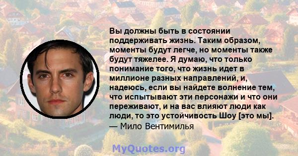 Вы должны быть в состоянии поддерживать жизнь. Таким образом, моменты будут легче, но моменты также будут тяжелее. Я думаю, что только понимание того, что жизнь идет в миллионе разных направлений, и, надеюсь, если вы