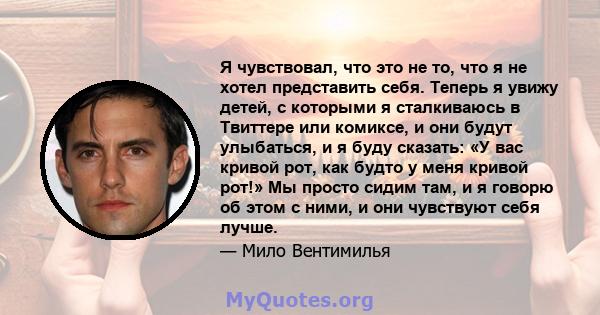 Я чувствовал, что это не то, что я не хотел представить себя. Теперь я увижу детей, с которыми я сталкиваюсь в Твиттере или комиксе, и они будут улыбаться, и я буду сказать: «У вас кривой рот, как будто у меня кривой