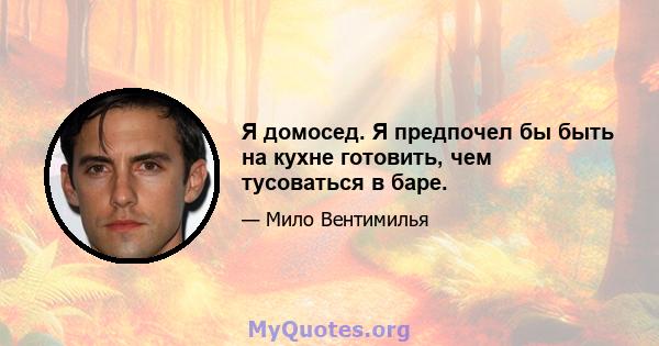 Я домосед. Я предпочел бы быть на кухне готовить, чем тусоваться в баре.