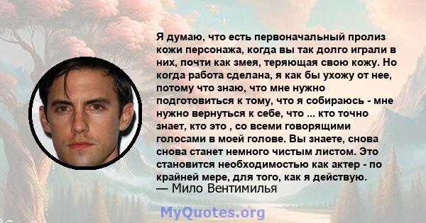 Я думаю, что есть первоначальный пролиз кожи персонажа, когда вы так долго играли в них, почти как змея, теряющая свою кожу. Но когда работа сделана, я как бы ухожу от нее, потому что знаю, что мне нужно подготовиться к 