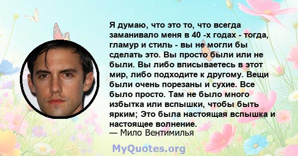 Я думаю, что это то, что всегда заманивало меня в 40 -х годах - тогда, гламур и стиль - вы не могли бы сделать это. Вы просто были или не были. Вы либо вписываетесь в этот мир, либо подходите к другому. Вещи были очень