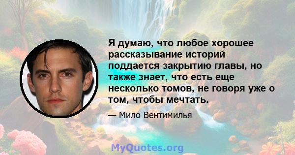 Я думаю, что любое хорошее рассказывание историй поддается закрытию главы, но также знает, что есть еще несколько томов, не говоря уже о том, чтобы мечтать.