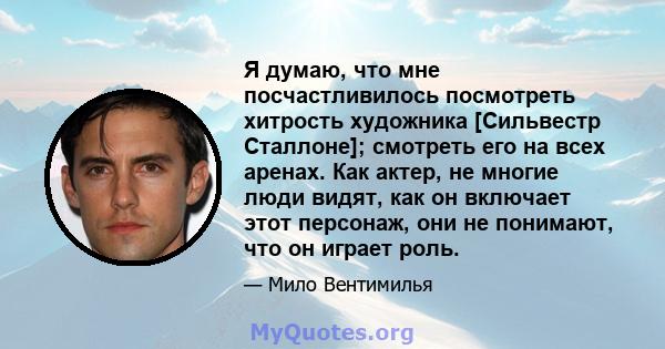 Я думаю, что мне посчастливилось посмотреть хитрость художника [Сильвестр Сталлоне]; смотреть его на всех аренах. Как актер, не многие люди видят, как он включает этот персонаж, они не понимают, что он играет роль.