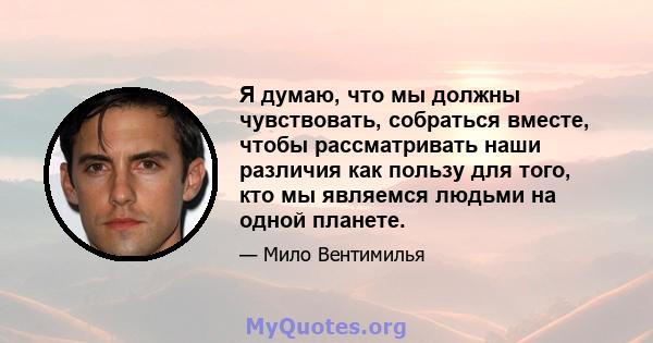 Я думаю, что мы должны чувствовать, собраться вместе, чтобы рассматривать наши различия как пользу для того, кто мы являемся людьми на одной планете.