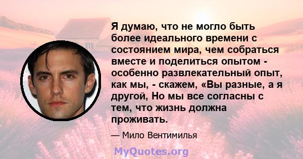 Я думаю, что не могло быть более идеального времени с состоянием мира, чем собраться вместе и поделиться опытом - особенно развлекательный опыт, как мы, - скажем, «Вы разные, а я другой, Но мы все согласны с тем, что