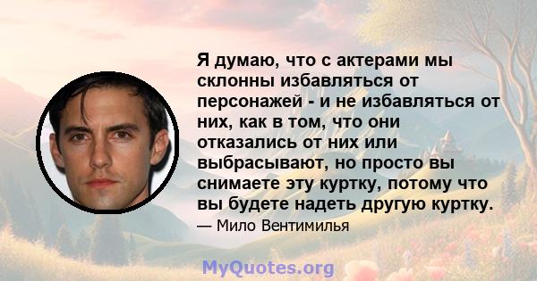 Я думаю, что с актерами мы склонны избавляться от персонажей - и не избавляться от них, как в том, что они отказались от них или выбрасывают, но просто вы снимаете эту куртку, потому что вы будете надеть другую куртку.