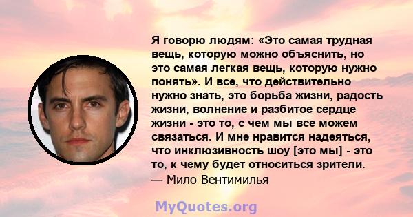 Я говорю людям: «Это самая трудная вещь, которую можно объяснить, но это самая легкая вещь, которую нужно понять». И все, что действительно нужно знать, это борьба жизни, радость жизни, волнение и разбитое сердце жизни