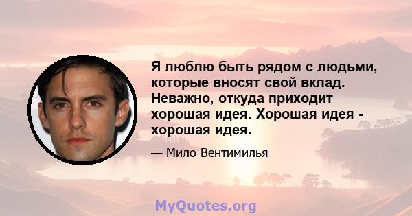 Я люблю быть рядом с людьми, которые вносят свой вклад. Неважно, откуда приходит хорошая идея. Хорошая идея - хорошая идея.