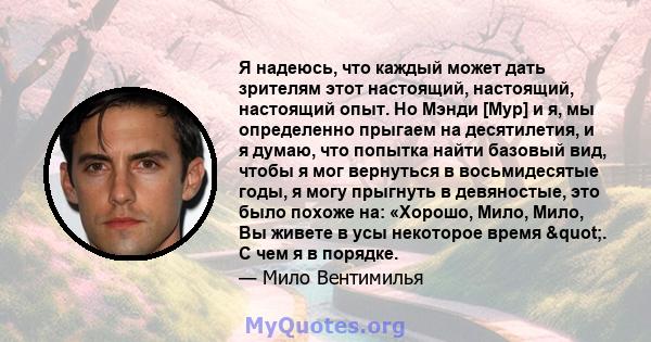 Я надеюсь, что каждый может дать зрителям этот настоящий, настоящий, настоящий опыт. Но Мэнди [Мур] и я, мы определенно прыгаем на десятилетия, и я думаю, что попытка найти базовый вид, чтобы я мог вернуться в