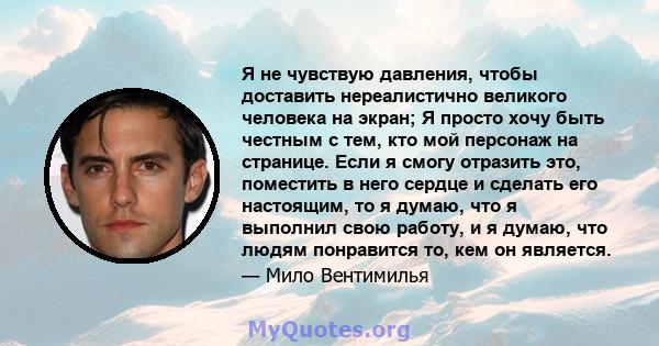 Я не чувствую давления, чтобы доставить нереалистично великого человека на экран; Я просто хочу быть честным с тем, кто мой персонаж на странице. Если я смогу отразить это, поместить в него сердце и сделать его