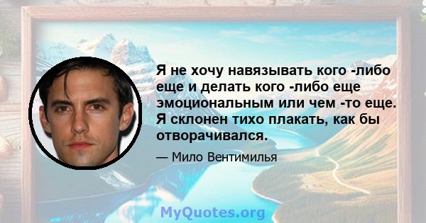 Я не хочу навязывать кого -либо еще и делать кого -либо еще эмоциональным или чем -то еще. Я склонен тихо плакать, как бы отворачивался.