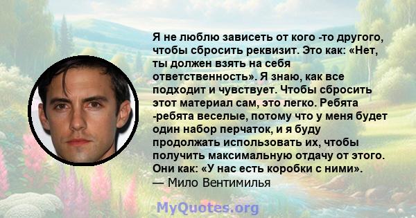 Я не люблю зависеть от кого -то другого, чтобы сбросить реквизит. Это как: «Нет, ты должен взять на себя ответственность». Я знаю, как все подходит и чувствует. Чтобы сбросить этот материал сам, это легко. Ребята