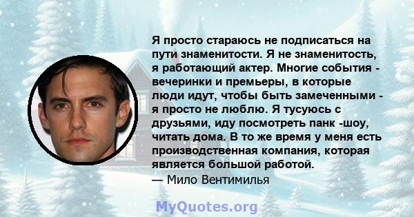 Я просто стараюсь не подписаться на пути знаменитости. Я не знаменитость, я работающий актер. Многие события - вечеринки и премьеры, в которые люди идут, чтобы быть замеченными - я просто не люблю. Я тусуюсь с друзьями, 