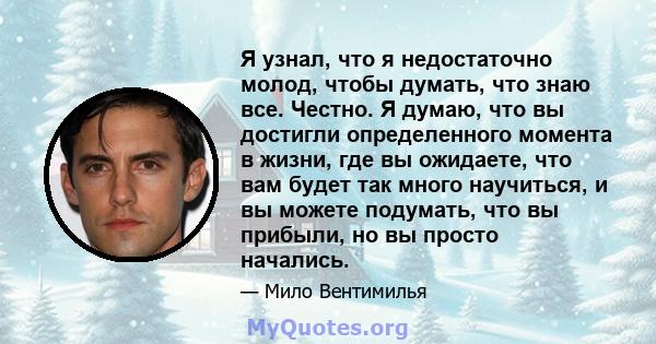 Я узнал, что я недостаточно молод, чтобы думать, что знаю все. Честно. Я думаю, что вы достигли определенного момента в жизни, где вы ожидаете, что вам будет так много научиться, и вы можете подумать, что вы прибыли, но 