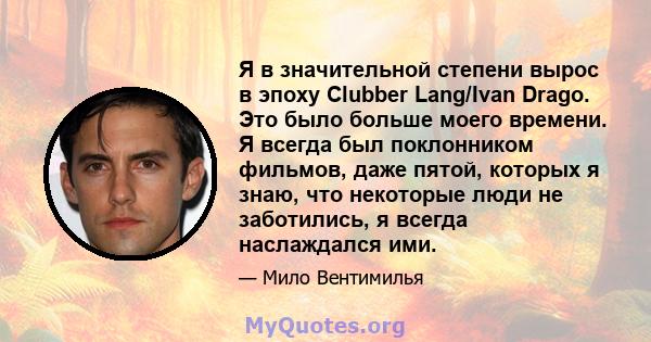 Я в значительной степени вырос в эпоху Clubber Lang/Ivan Drago. Это было больше моего времени. Я всегда был поклонником фильмов, даже пятой, которых я знаю, что некоторые люди не заботились, я всегда наслаждался ими.