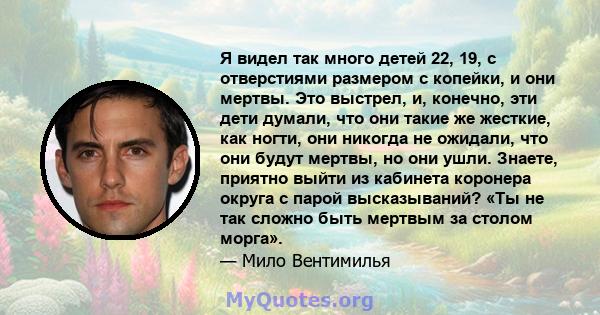 Я видел так много детей 22, 19, с отверстиями размером с копейки, и они мертвы. Это выстрел, и, конечно, эти дети думали, что они такие же жесткие, как ногти, они никогда не ожидали, что они будут мертвы, но они ушли.