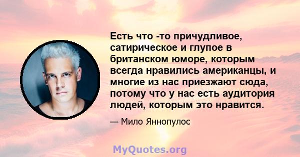 Есть что -то причудливое, сатирическое и глупое в британском юморе, которым всегда нравились американцы, и многие из нас приезжают сюда, потому что у нас есть аудитория людей, которым это нравится.