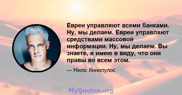 Евреи управляют всеми банками. Ну, мы делаем. Евреи управляют средствами массовой информации. Ну, мы делаем. Вы знаете, я имею в виду, что они правы во всем этом.