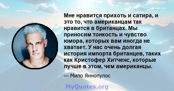 Мне нравится прихоть и сатира, и это то, что американцам так нравится в британцах. Мы приносим тонкость и чувство юмора, которых вам иногда не хватает. У нас очень долгая история импорта британцев, таких как Кристофер