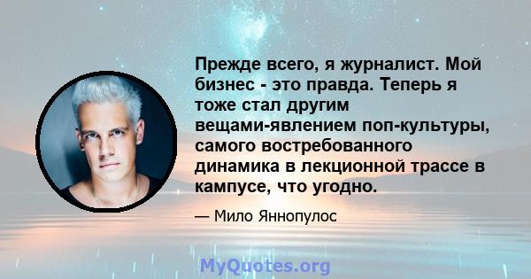 Прежде всего, я журналист. Мой бизнес - это правда. Теперь я тоже стал другим вещами-явлением поп-культуры, самого востребованного динамика в лекционной трассе в кампусе, что угодно.