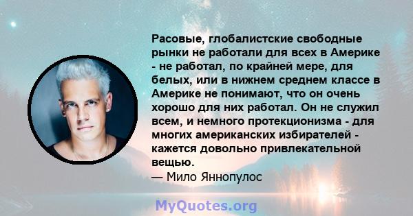 Расовые, глобалистские свободные рынки не работали для всех в Америке - не работал, по крайней мере, для белых, или в нижнем среднем классе в Америке не понимают, что он очень хорошо для них работал. Он не служил всем,