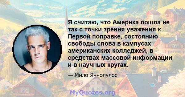 Я считаю, что Америка пошла не так с точки зрения уважения к Первой поправке, состоянию свободы слова в кампусах американских колледжей, в средствах массовой информации и в научных кругах.