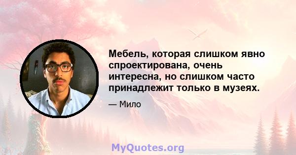 Мебель, которая слишком явно спроектирована, очень интересна, но слишком часто принадлежит только в музеях.