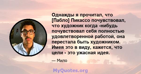 Однажды я прочитал, что [Пабло] Пикассо почувствовал, что художник когда -нибудь почувствовал себя полностью удовлетворенной работой, она перестала быть художником. Имея это в виду, кажется, что цели - это ужасная идея.