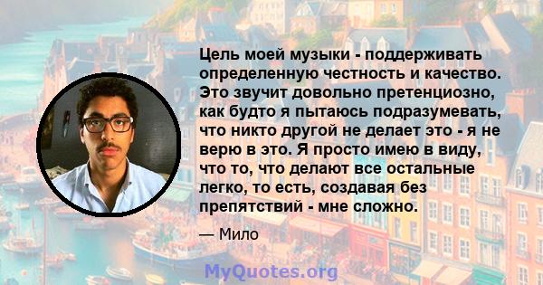 Цель моей музыки - поддерживать определенную честность и качество. Это звучит довольно претенциозно, как будто я пытаюсь подразумевать, что никто другой не делает это - я не верю в это. Я просто имею в виду, что то, что 