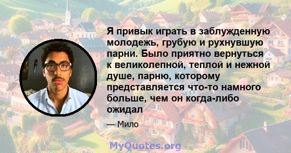 Я привык играть в заблужденную молодежь, грубую и рухнувшую парни. Было приятно вернуться к великолепной, теплой и нежной душе, парню, которому представляется что-то намного больше, чем он когда-либо ожидал