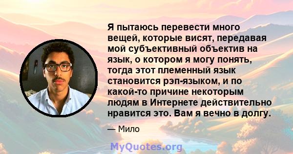 Я пытаюсь перевести много вещей, которые висят, передавая мой субъективный объектив на язык, о котором я могу понять, тогда этот племенный язык становится рэп-языком, и по какой-то причине некоторым людям в Интернете