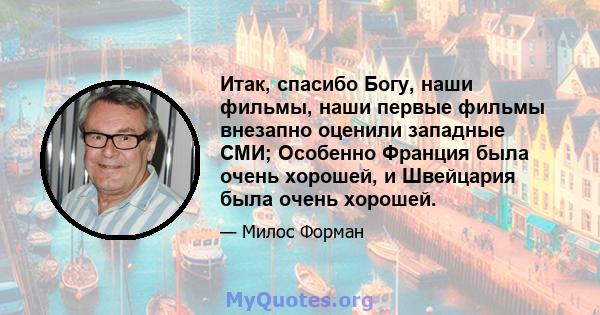 Итак, спасибо Богу, наши фильмы, наши первые фильмы внезапно оценили западные СМИ; Особенно Франция была очень хорошей, и Швейцария была очень хорошей.