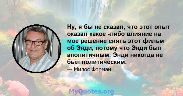 Ну, я бы не сказал, что этот опыт оказал какое -либо влияние на мое решение снять этот фильм об Энди, потому что Энди был аполитичным. Энди никогда не был политическим.