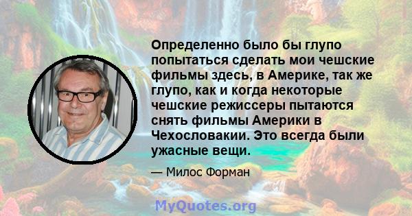 Определенно было бы глупо попытаться сделать мои чешские фильмы здесь, в Америке, так же глупо, как и когда некоторые чешские режиссеры пытаются снять фильмы Америки в Чехословакии. Это всегда были ужасные вещи.