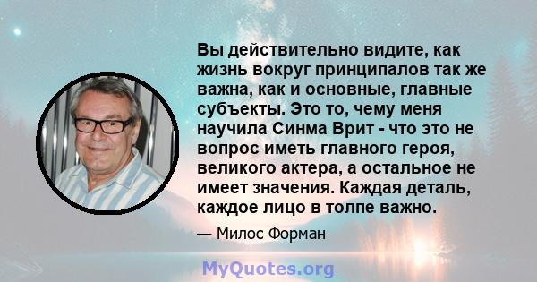 Вы действительно видите, как жизнь вокруг принципалов так же важна, как и основные, главные субъекты. Это то, чему меня научила Синма Врит - что это не вопрос иметь главного героя, великого актера, а остальное не имеет